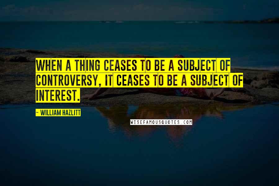 William Hazlitt Quotes: When a thing ceases to be a subject of controversy, it ceases to be a subject of interest.