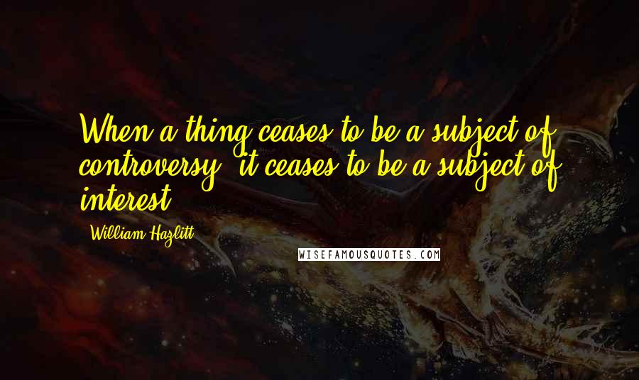 William Hazlitt Quotes: When a thing ceases to be a subject of controversy, it ceases to be a subject of interest.