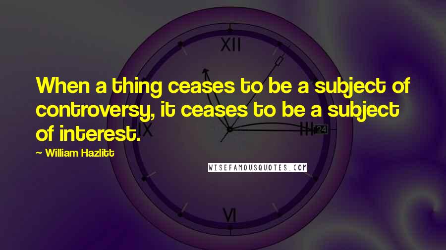 William Hazlitt Quotes: When a thing ceases to be a subject of controversy, it ceases to be a subject of interest.