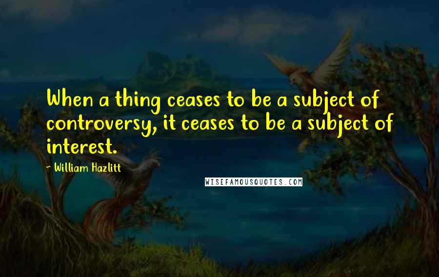 William Hazlitt Quotes: When a thing ceases to be a subject of controversy, it ceases to be a subject of interest.