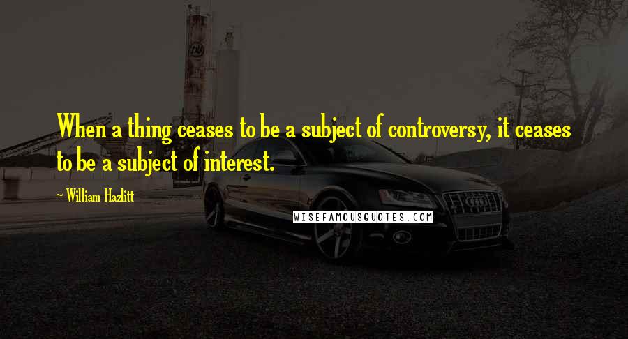 William Hazlitt Quotes: When a thing ceases to be a subject of controversy, it ceases to be a subject of interest.