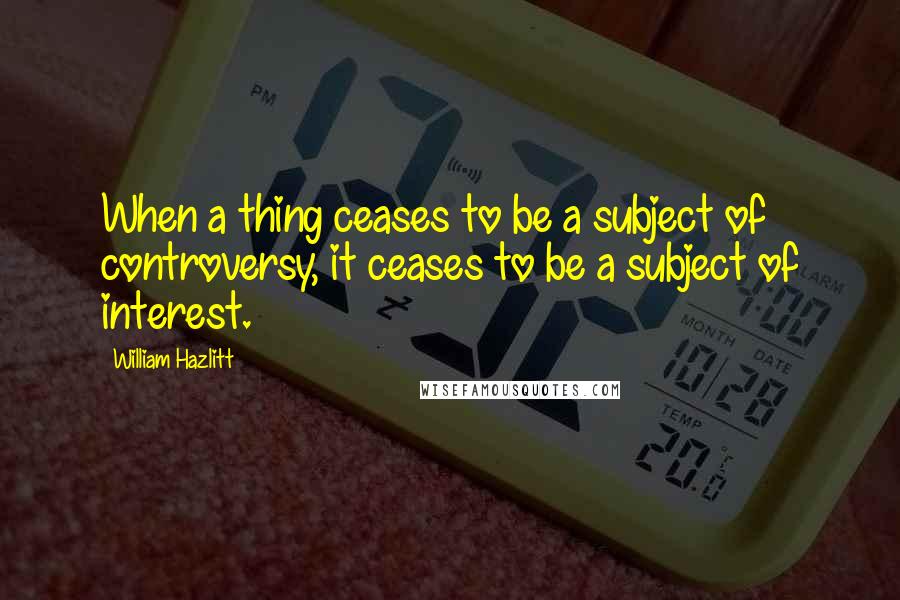 William Hazlitt Quotes: When a thing ceases to be a subject of controversy, it ceases to be a subject of interest.