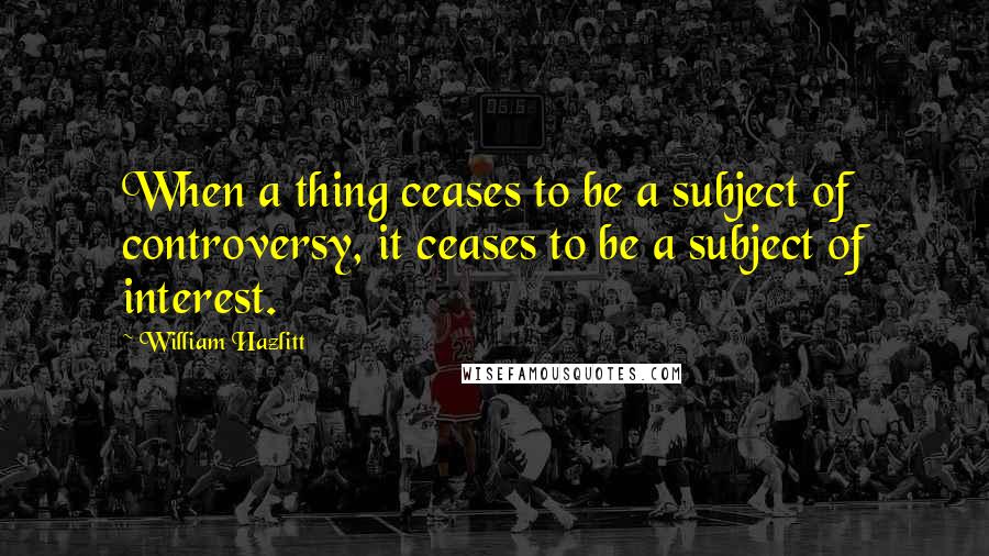 William Hazlitt Quotes: When a thing ceases to be a subject of controversy, it ceases to be a subject of interest.