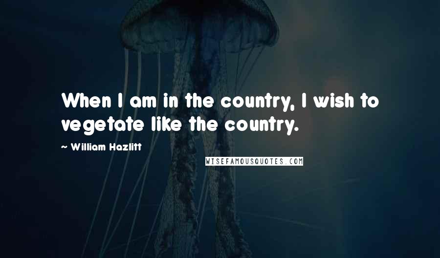 William Hazlitt Quotes: When I am in the country, I wish to vegetate like the country.