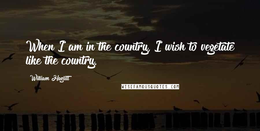 William Hazlitt Quotes: When I am in the country, I wish to vegetate like the country.