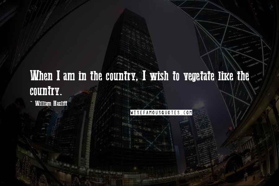 William Hazlitt Quotes: When I am in the country, I wish to vegetate like the country.