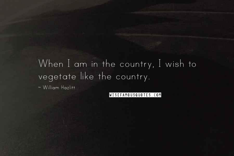 William Hazlitt Quotes: When I am in the country, I wish to vegetate like the country.