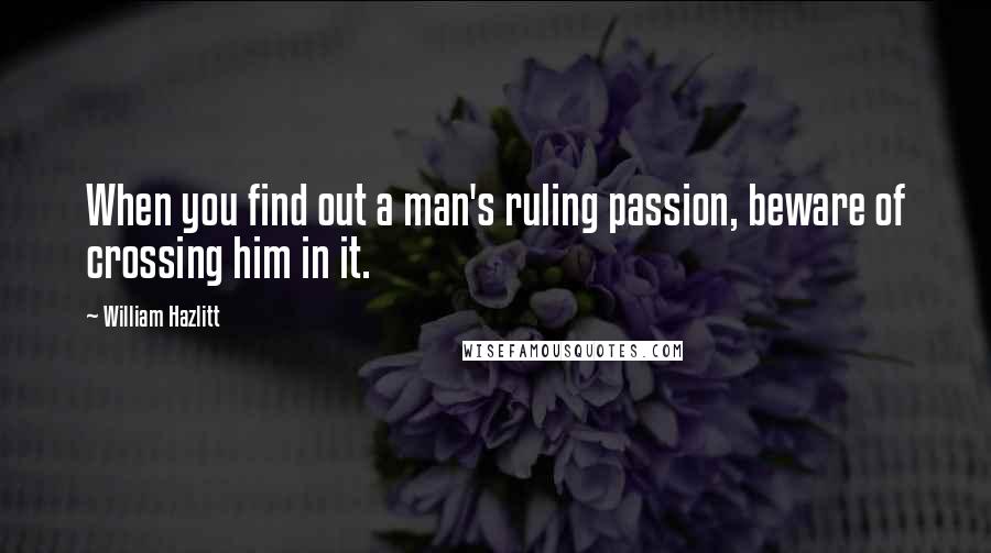 William Hazlitt Quotes: When you find out a man's ruling passion, beware of crossing him in it.