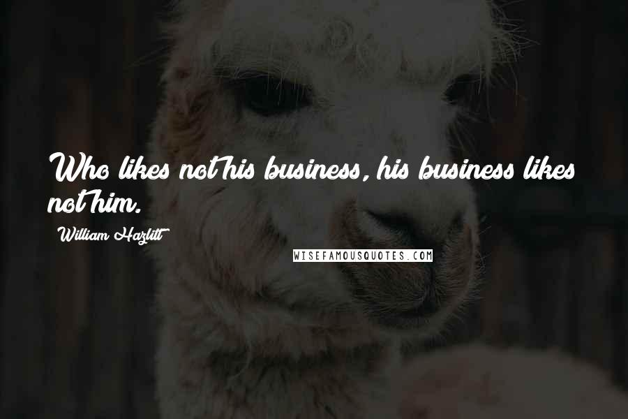 William Hazlitt Quotes: Who likes not his business, his business likes not him.
