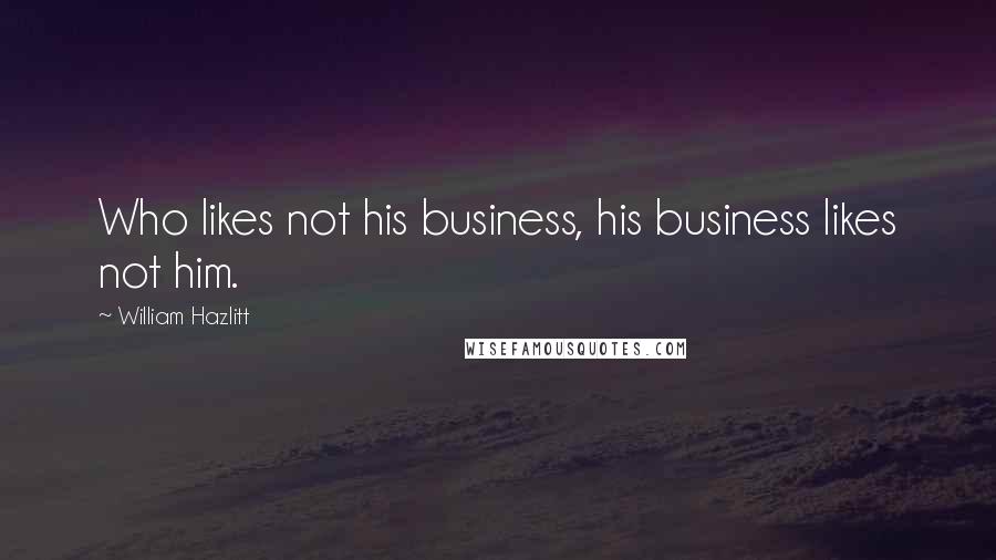 William Hazlitt Quotes: Who likes not his business, his business likes not him.