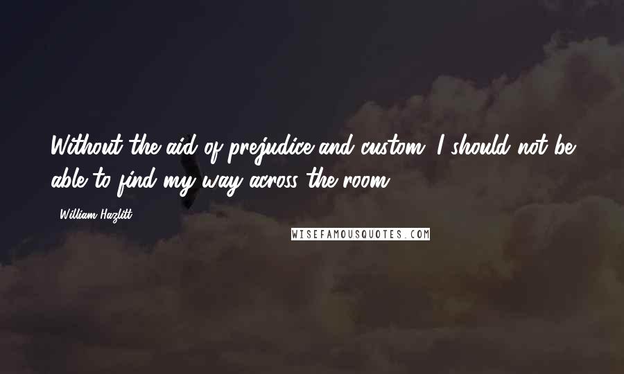 William Hazlitt Quotes: Without the aid of prejudice and custom, I should not be able to find my way across the room.