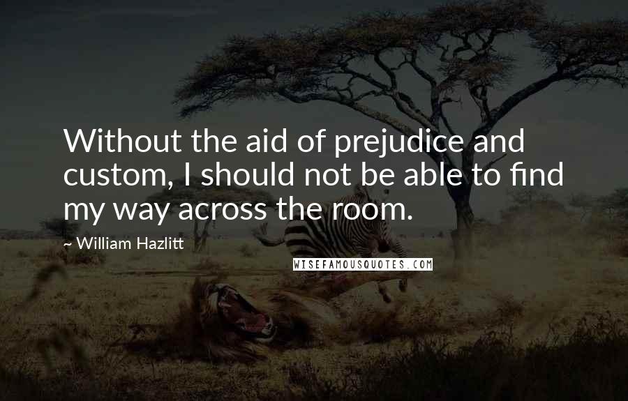 William Hazlitt Quotes: Without the aid of prejudice and custom, I should not be able to find my way across the room.