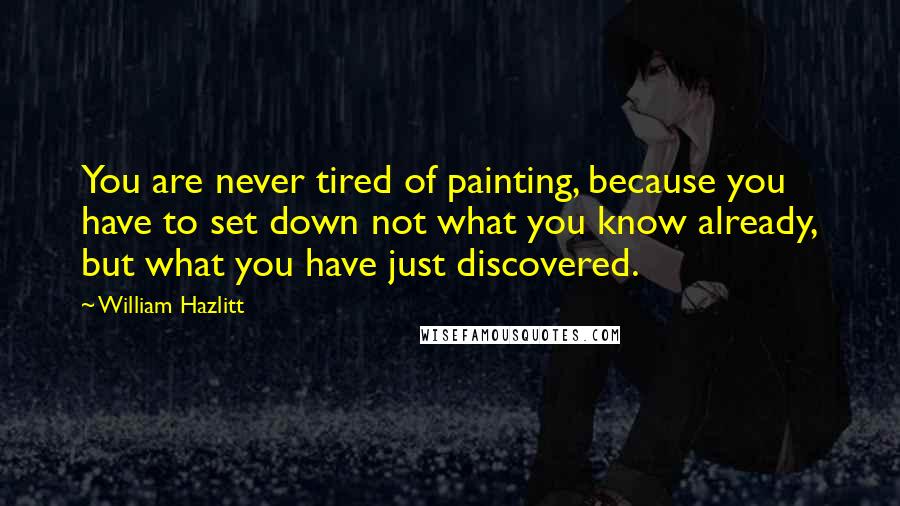 William Hazlitt Quotes: You are never tired of painting, because you have to set down not what you know already, but what you have just discovered.