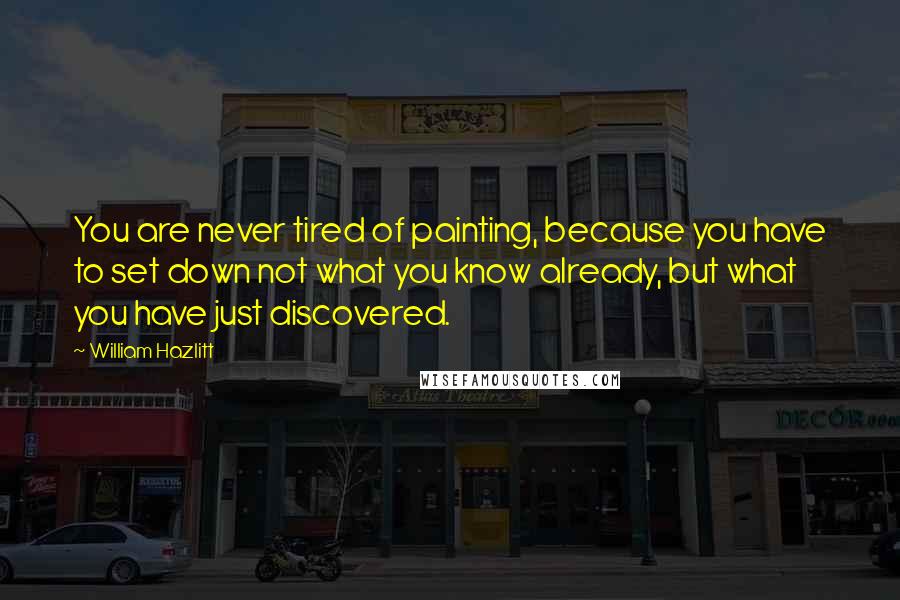 William Hazlitt Quotes: You are never tired of painting, because you have to set down not what you know already, but what you have just discovered.