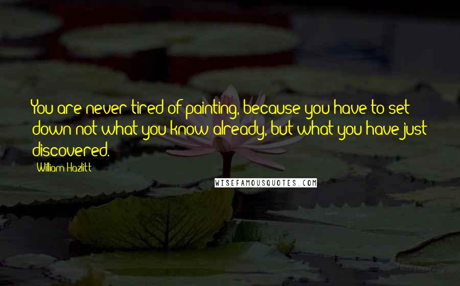 William Hazlitt Quotes: You are never tired of painting, because you have to set down not what you know already, but what you have just discovered.