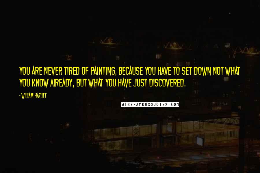 William Hazlitt Quotes: You are never tired of painting, because you have to set down not what you know already, but what you have just discovered.