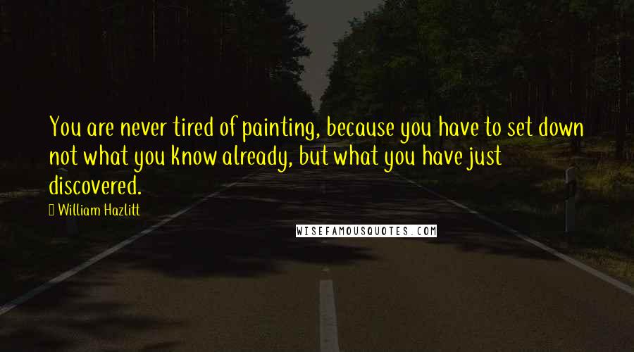 William Hazlitt Quotes: You are never tired of painting, because you have to set down not what you know already, but what you have just discovered.