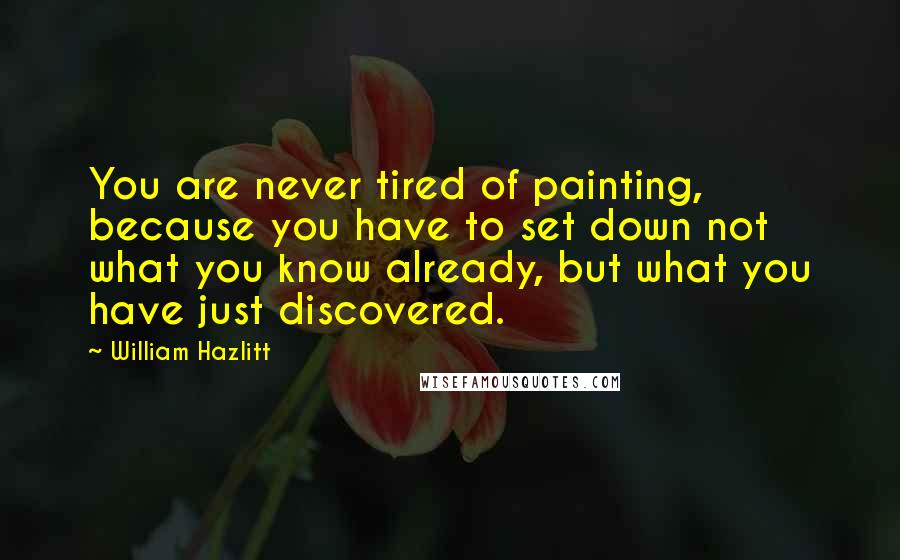 William Hazlitt Quotes: You are never tired of painting, because you have to set down not what you know already, but what you have just discovered.