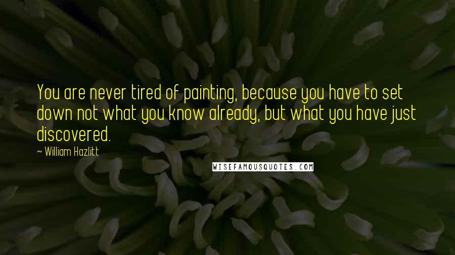 William Hazlitt Quotes: You are never tired of painting, because you have to set down not what you know already, but what you have just discovered.