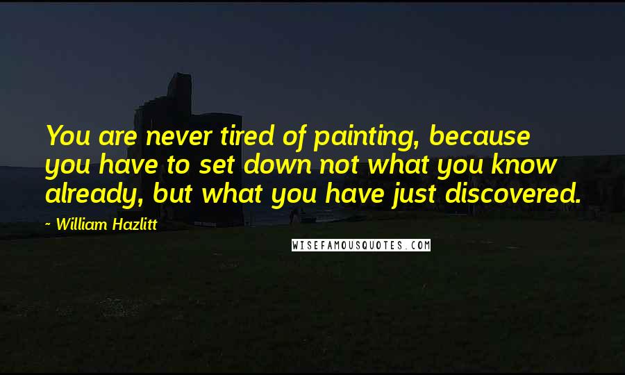 William Hazlitt Quotes: You are never tired of painting, because you have to set down not what you know already, but what you have just discovered.