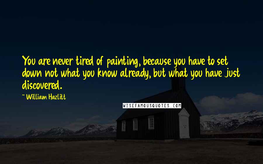 William Hazlitt Quotes: You are never tired of painting, because you have to set down not what you know already, but what you have just discovered.