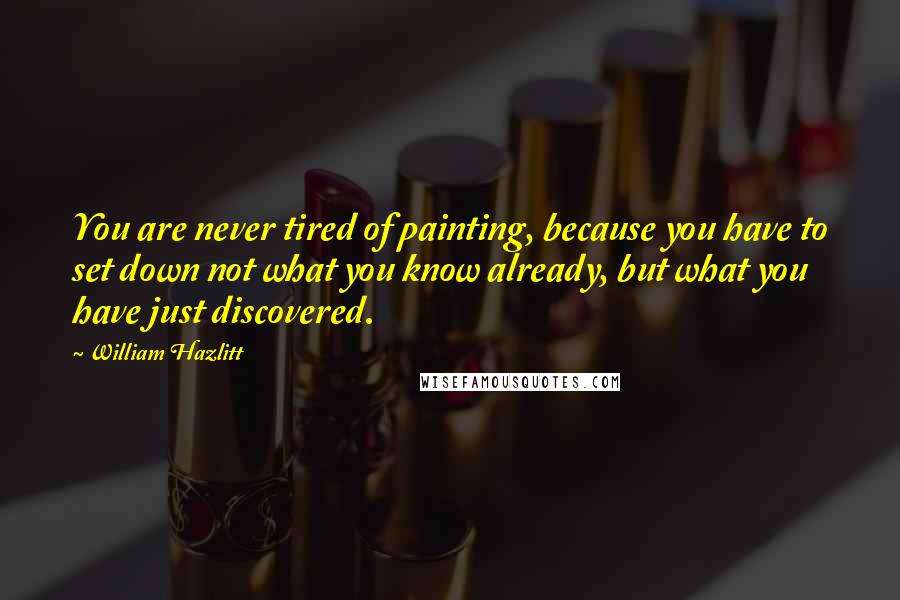 William Hazlitt Quotes: You are never tired of painting, because you have to set down not what you know already, but what you have just discovered.