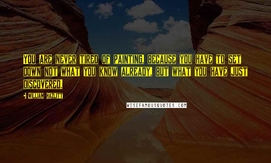 William Hazlitt Quotes: You are never tired of painting, because you have to set down not what you know already, but what you have just discovered.