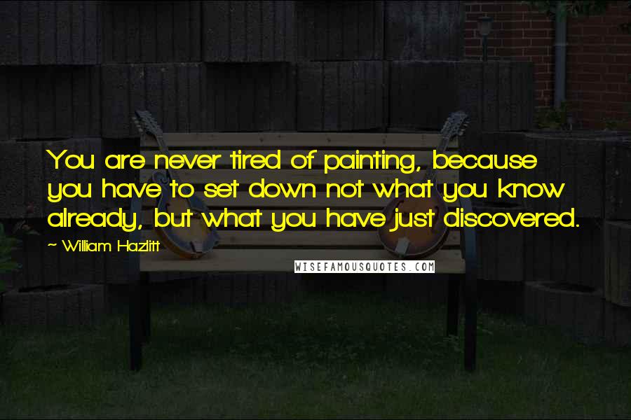 William Hazlitt Quotes: You are never tired of painting, because you have to set down not what you know already, but what you have just discovered.