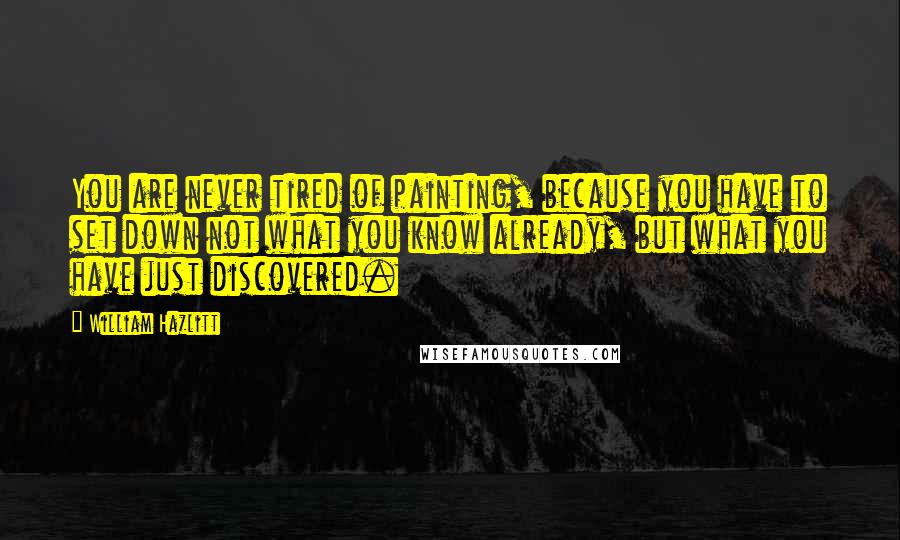 William Hazlitt Quotes: You are never tired of painting, because you have to set down not what you know already, but what you have just discovered.