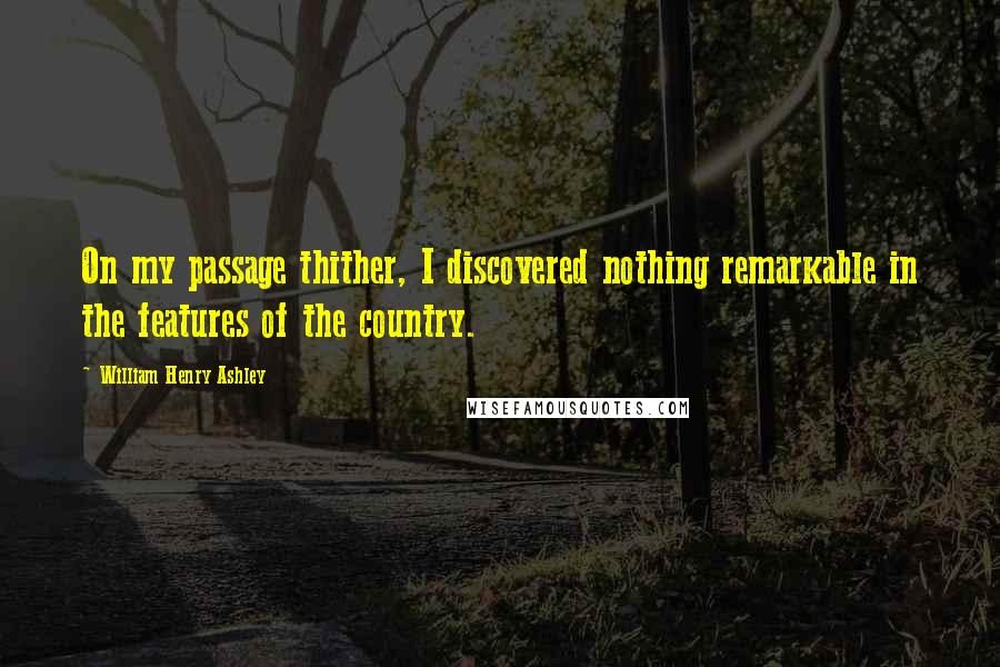 William Henry Ashley Quotes: On my passage thither, I discovered nothing remarkable in the features of the country.