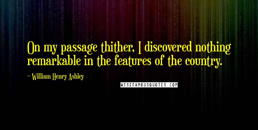 William Henry Ashley Quotes: On my passage thither, I discovered nothing remarkable in the features of the country.