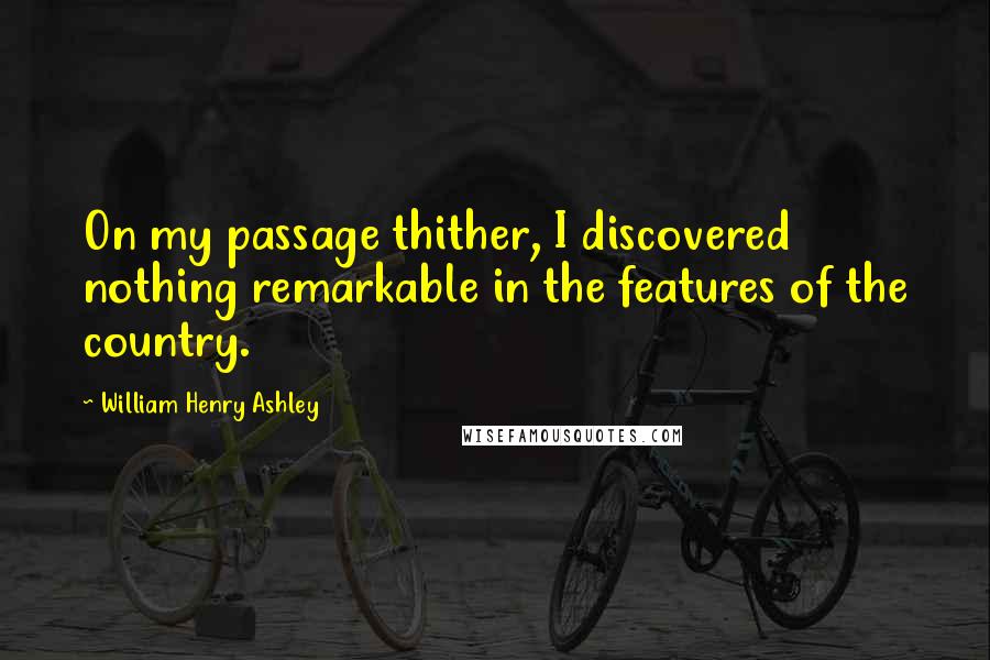 William Henry Ashley Quotes: On my passage thither, I discovered nothing remarkable in the features of the country.