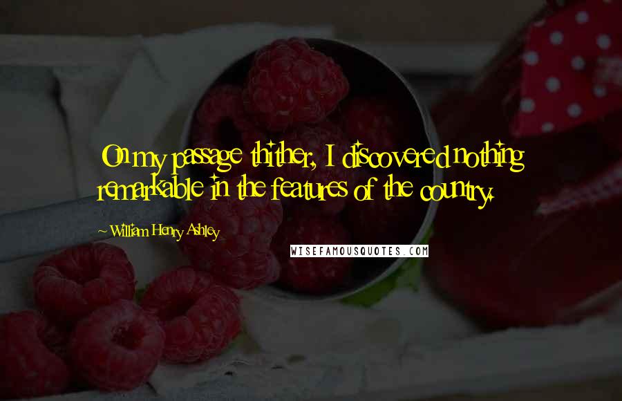 William Henry Ashley Quotes: On my passage thither, I discovered nothing remarkable in the features of the country.