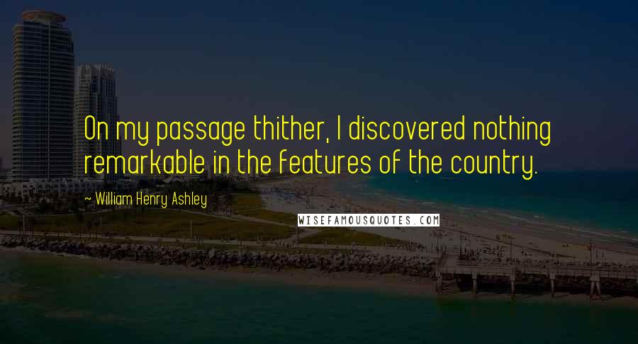 William Henry Ashley Quotes: On my passage thither, I discovered nothing remarkable in the features of the country.