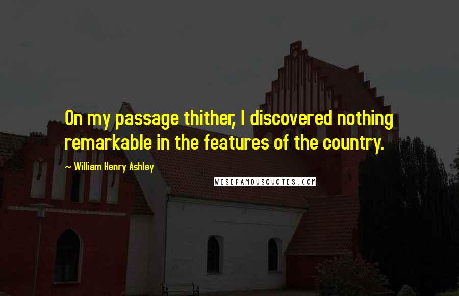 William Henry Ashley Quotes: On my passage thither, I discovered nothing remarkable in the features of the country.