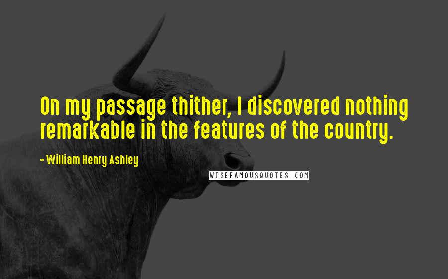 William Henry Ashley Quotes: On my passage thither, I discovered nothing remarkable in the features of the country.