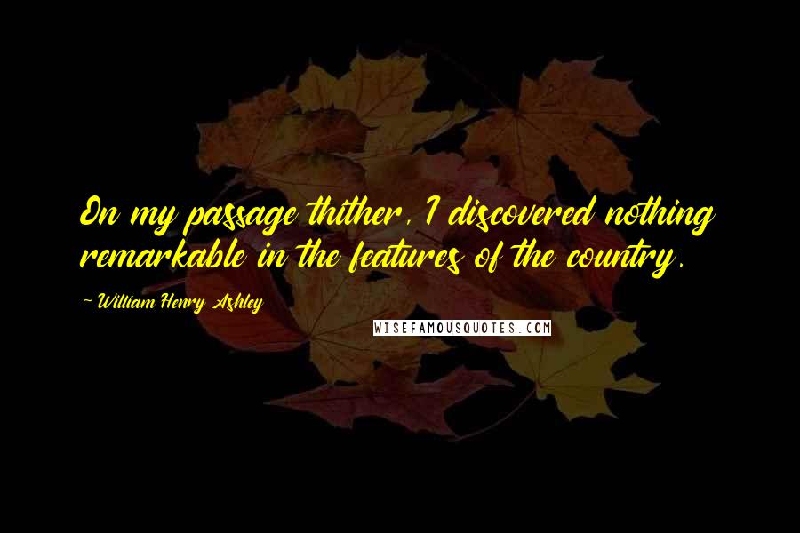 William Henry Ashley Quotes: On my passage thither, I discovered nothing remarkable in the features of the country.