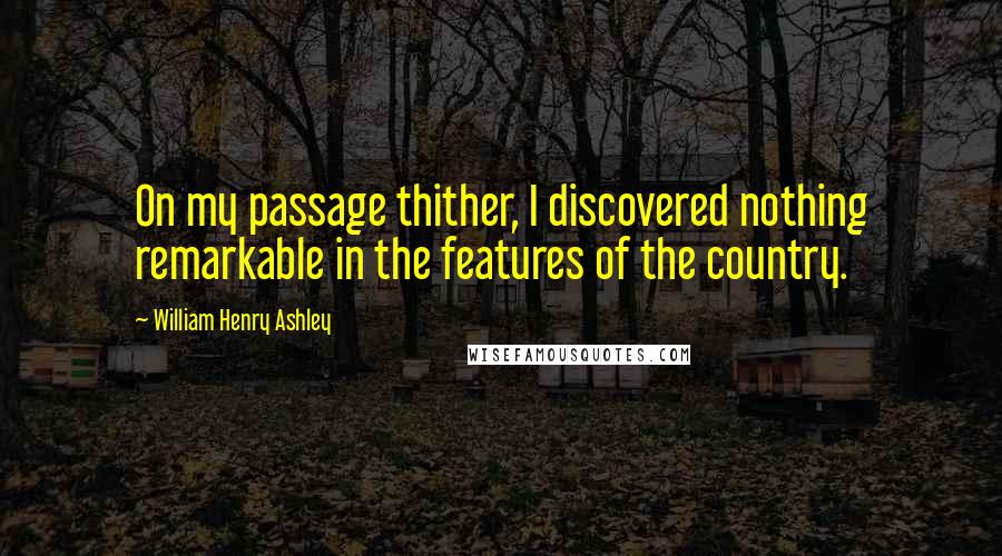 William Henry Ashley Quotes: On my passage thither, I discovered nothing remarkable in the features of the country.