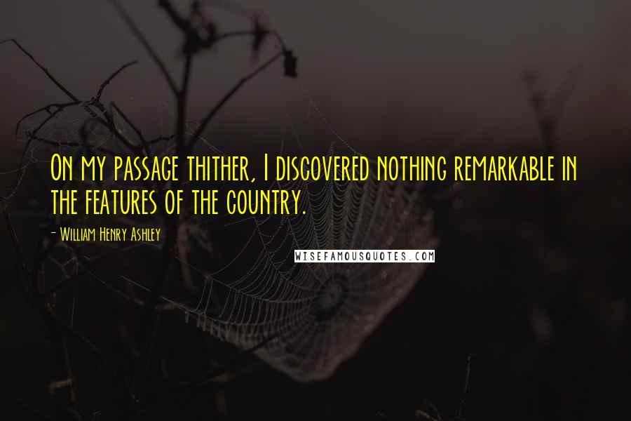 William Henry Ashley Quotes: On my passage thither, I discovered nothing remarkable in the features of the country.