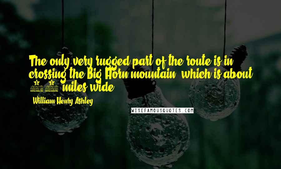 William Henry Ashley Quotes: The only very rugged part of the route is in crossing the Big Horn mountain, which is about 30 miles wide.