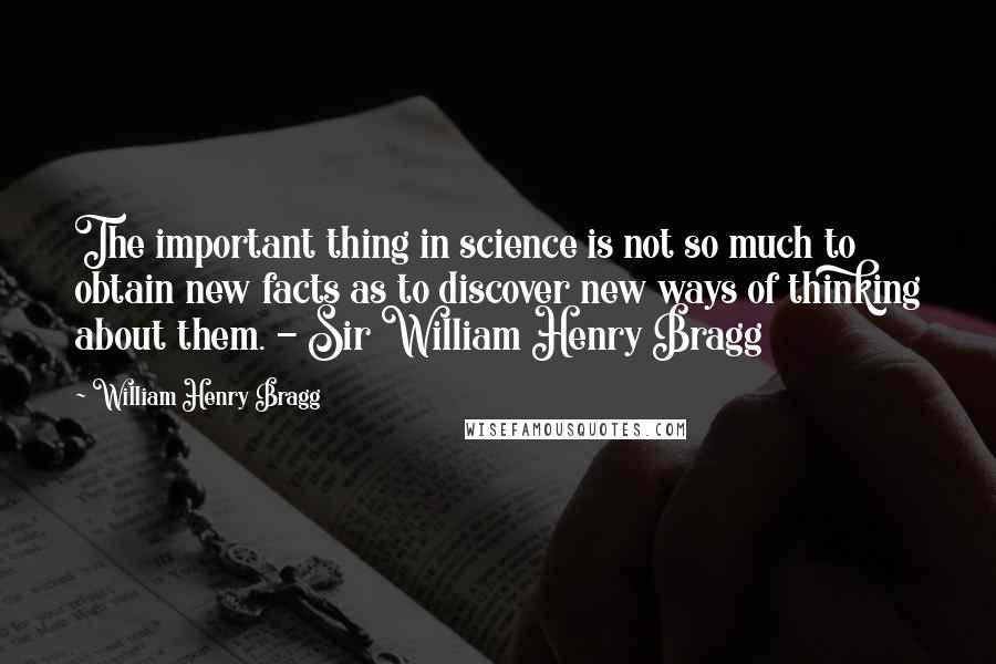 William Henry Bragg Quotes: The important thing in science is not so much to obtain new facts as to discover new ways of thinking about them. - Sir William Henry Bragg