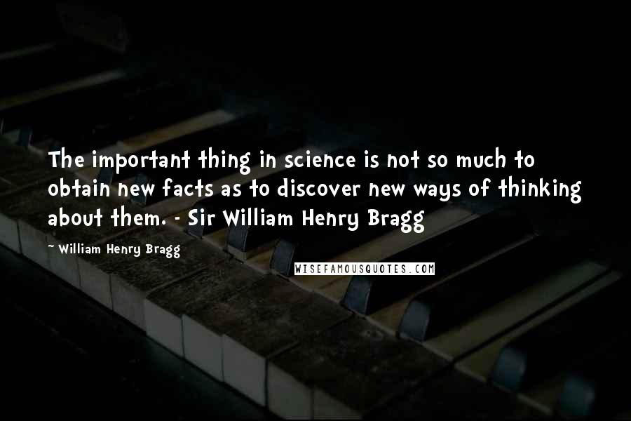 William Henry Bragg Quotes: The important thing in science is not so much to obtain new facts as to discover new ways of thinking about them. - Sir William Henry Bragg