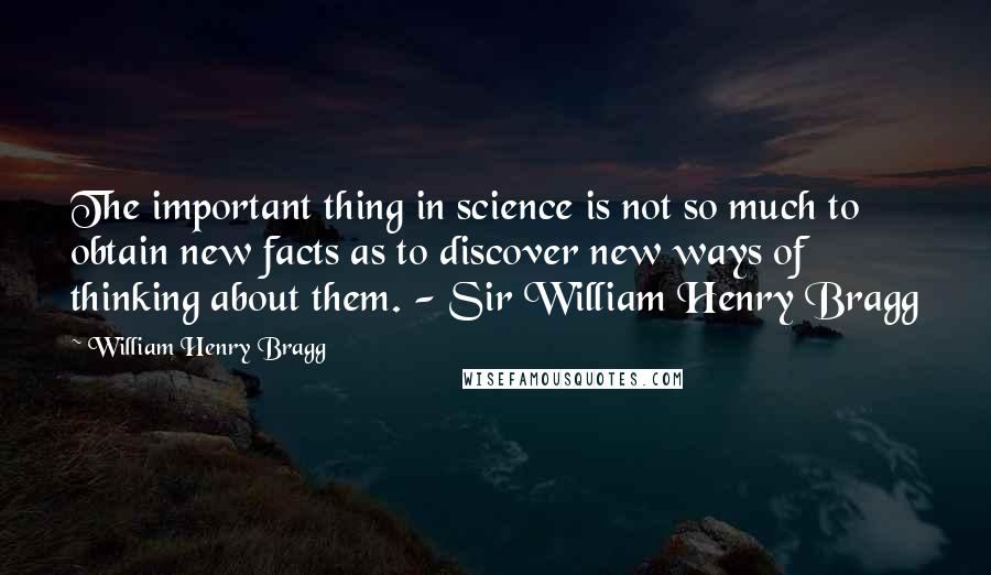 William Henry Bragg Quotes: The important thing in science is not so much to obtain new facts as to discover new ways of thinking about them. - Sir William Henry Bragg