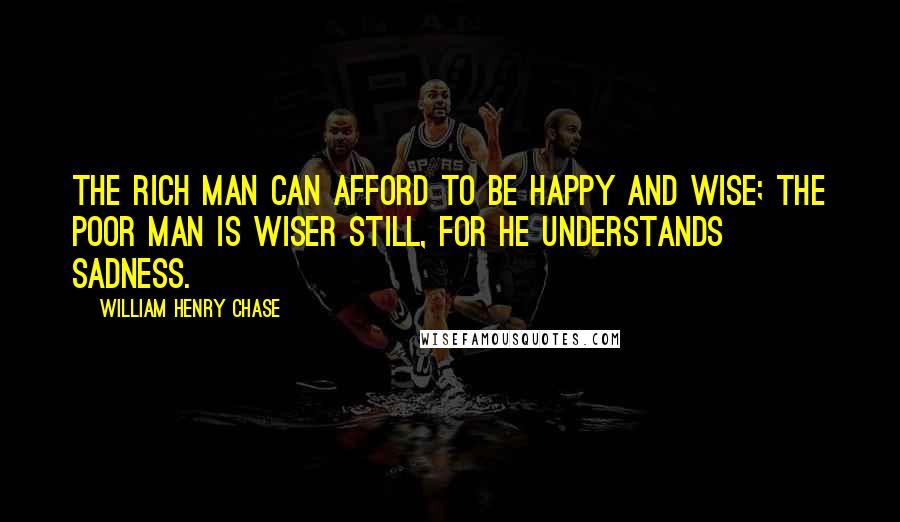 William Henry Chase Quotes: The rich man can afford to be happy and wise; the poor man is wiser still, for he understands sadness.