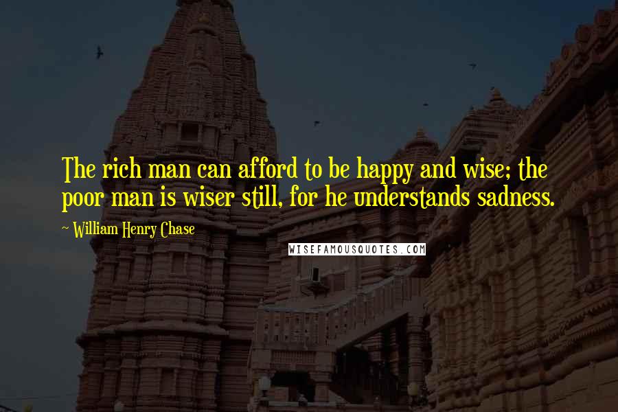 William Henry Chase Quotes: The rich man can afford to be happy and wise; the poor man is wiser still, for he understands sadness.