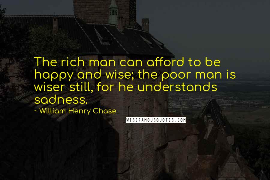 William Henry Chase Quotes: The rich man can afford to be happy and wise; the poor man is wiser still, for he understands sadness.