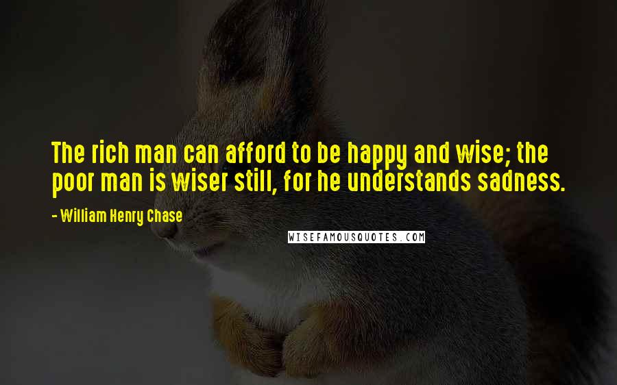 William Henry Chase Quotes: The rich man can afford to be happy and wise; the poor man is wiser still, for he understands sadness.