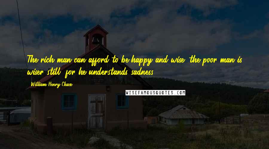 William Henry Chase Quotes: The rich man can afford to be happy and wise; the poor man is wiser still, for he understands sadness.