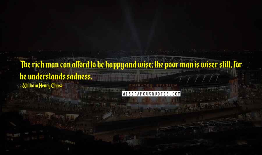 William Henry Chase Quotes: The rich man can afford to be happy and wise; the poor man is wiser still, for he understands sadness.