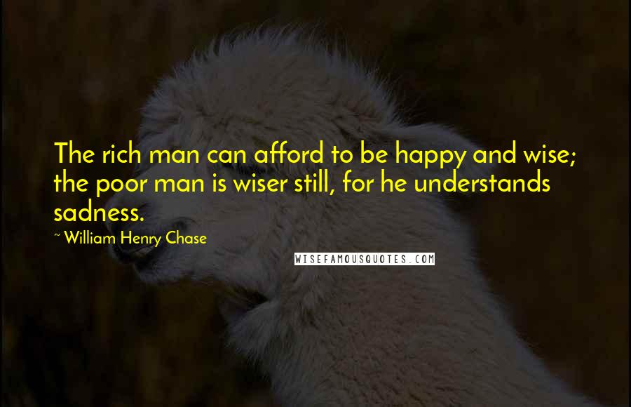 William Henry Chase Quotes: The rich man can afford to be happy and wise; the poor man is wiser still, for he understands sadness.